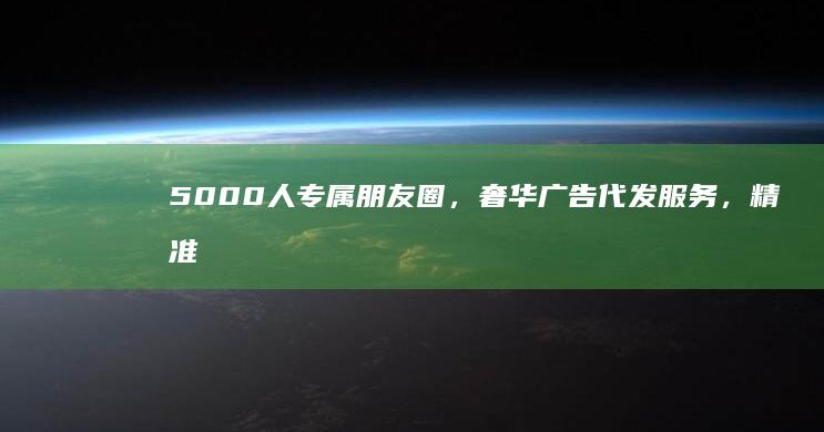 5000人专属朋友圈，奢华广告代发服务，精准对接您的品牌传播需求